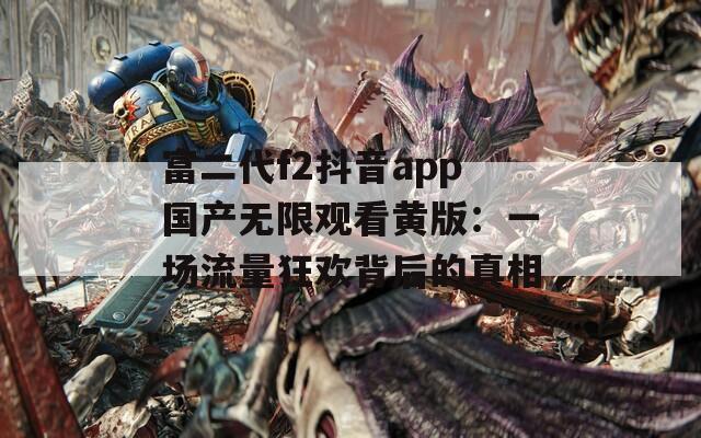 富二代f2抖音app国产无限观看黄版：一场流量狂欢背后的真相