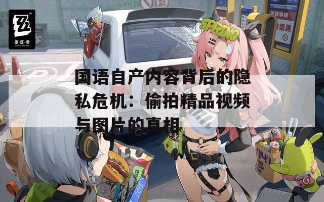 国语自产内容背后的隐私危机：偷拍精品视频与图片的真相
