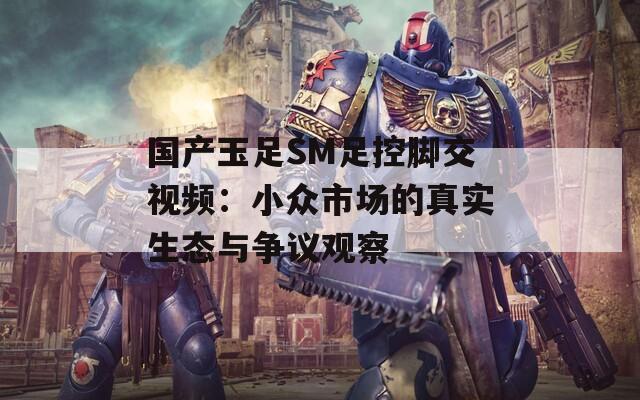 国产玉足SM足控脚交视频：小众市场的真实生态与争议观察