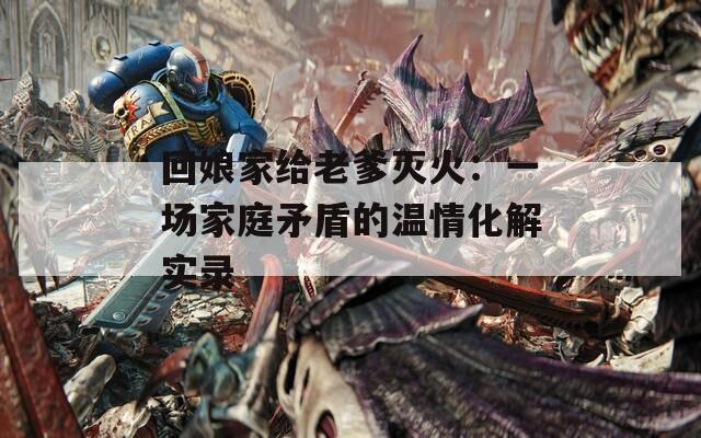 回娘家给老爹灭火：一场家庭矛盾的温情化解实录