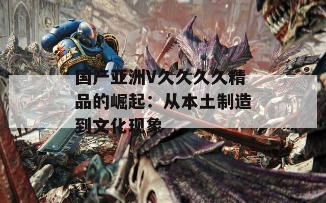 国产亚洲V久久久久精品的崛起：从本土制造到文化现象
