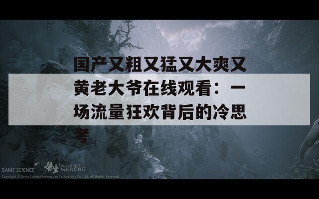 国产又粗又猛又大爽又黄老大爷在线观看：一场流量狂欢背后的冷思考