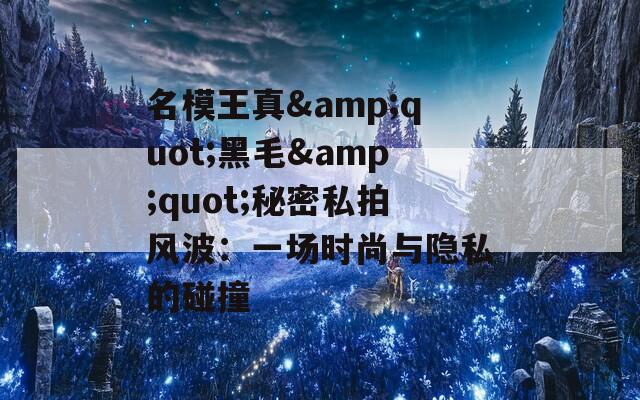 名模王真&quot;黑毛&quot;秘密私拍风波：一场时尚与隐私的碰撞