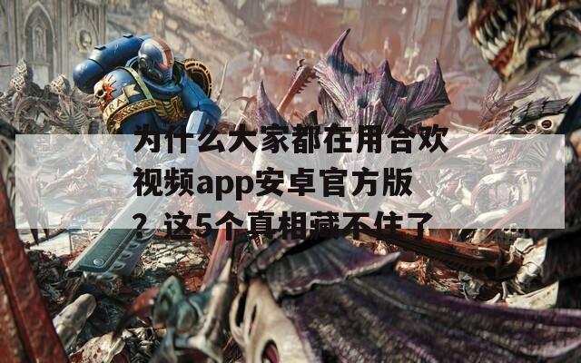 为什么大家都在用合欢视频app安卓官方版？这5个真相藏不住了