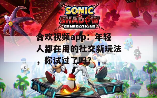 合欢视频app：年轻人都在用的社交新玩法，你试过了吗？