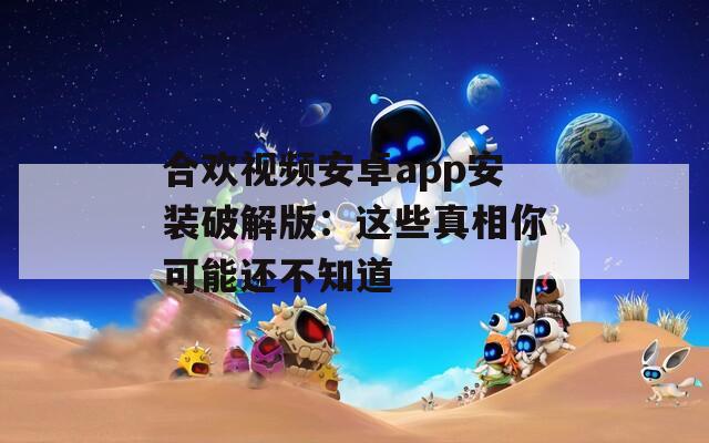 合欢视频安卓app安装破解版：这些真相你可能还不知道