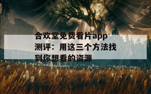 合欢堂免费看片app测评：用这三个方法找到你想看的资源