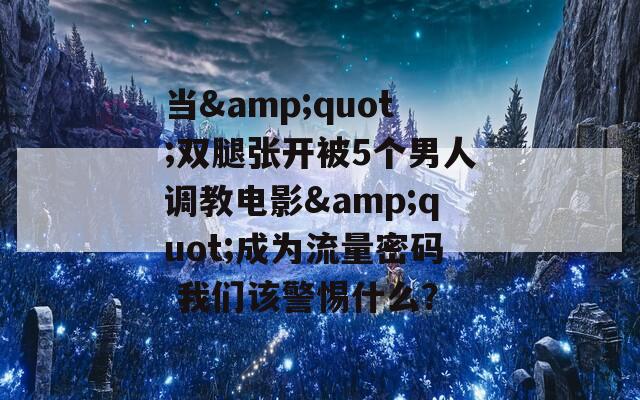 当&quot;双腿张开被5个男人调教电影&quot;成为流量密码 我们该警惕什么？