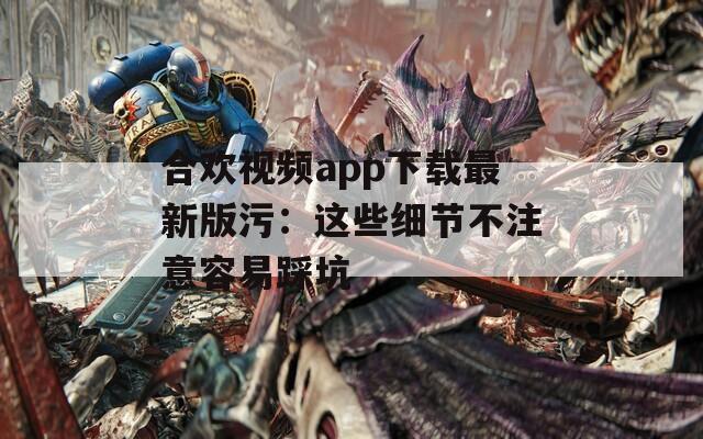 合欢视频app下载最新版污：这些细节不注意容易踩坑