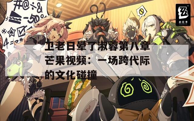 卫老日晕了淑蓉第八章芒果视频：一场跨代际的文化碰撞