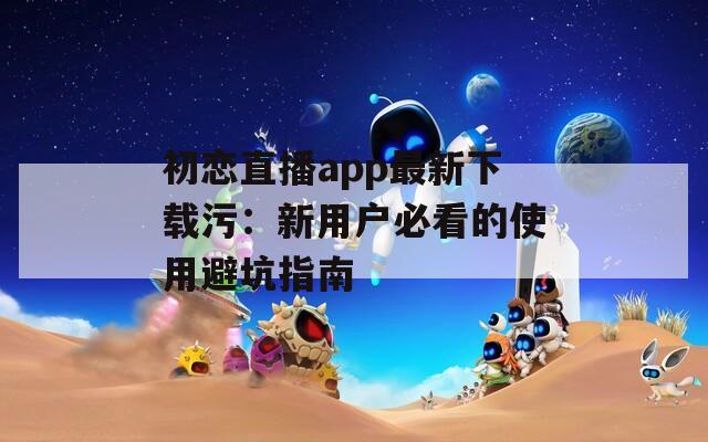 初恋直播app最新下载污：新用户必看的使用避坑指南