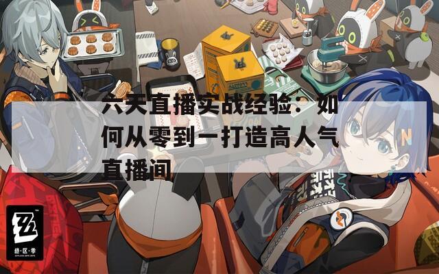 六天直播实战经验：如何从零到一打造高人气直播间