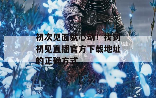 初次见面就心动！找到初见直播官方下载地址的正确方式