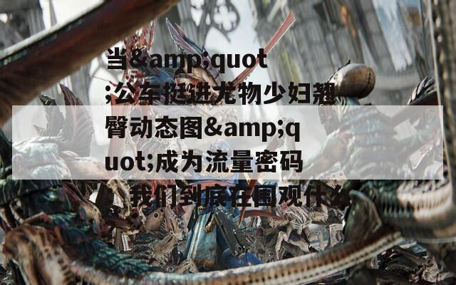 当&quot;公车挺进尤物少妇翘臀动态图&quot;成为流量密码：我们到底在围观什么？