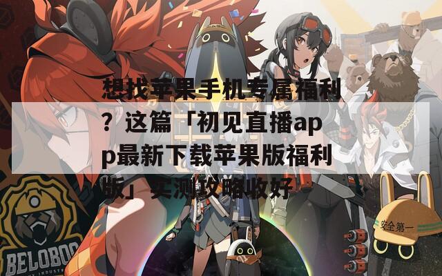 想找苹果手机专属福利？这篇「初见直播app最新下载苹果版福利版」实测攻略收好
