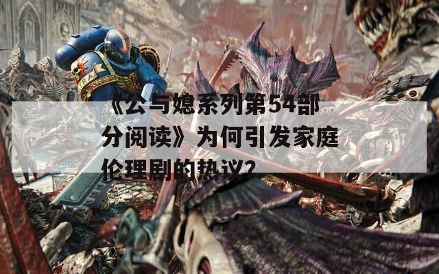 《公与媳系列第54部分阅读》为何引发家庭伦理剧的热议？