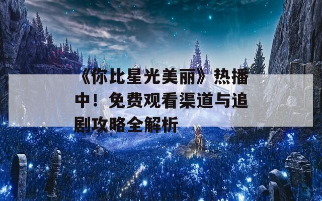 《你比星光美丽》热播中！免费观看渠道与追剧攻略全解析