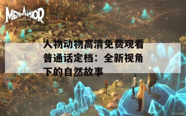 人物动物高清免费观看普通话定档：全新视角下的自然故事