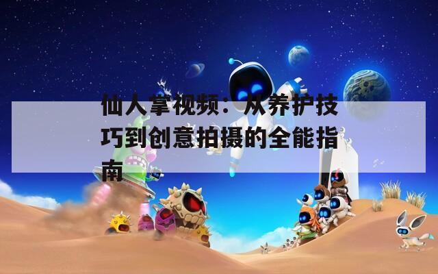 仙人掌视频：从养护技巧到创意拍摄的全能指南