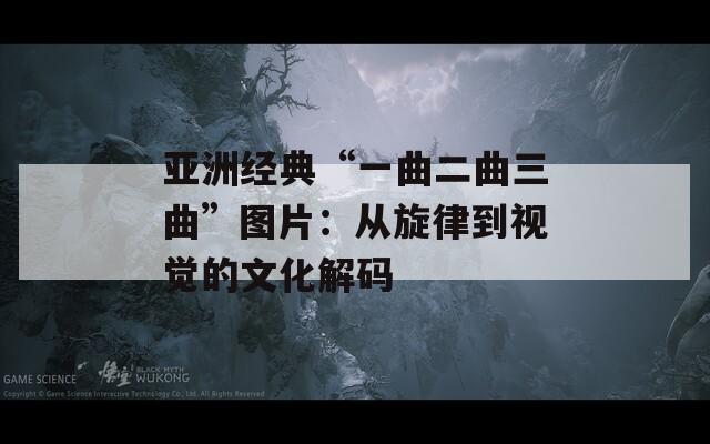 亚洲经典“一曲二曲三曲”图片：从旋律到视觉的文化解码