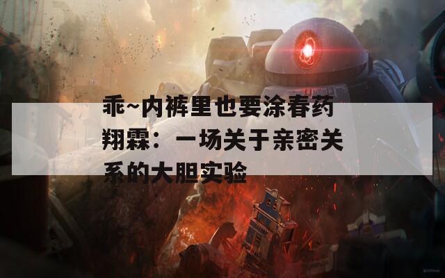 乖～内裤里也要涂春药翔霖：一场关于亲密关系的大胆实验