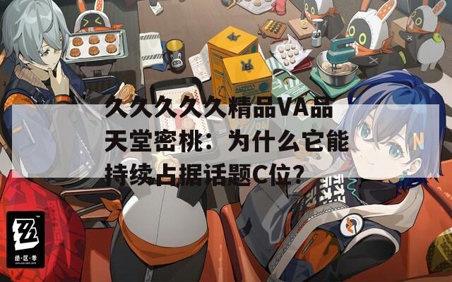 久久久久久精品VA品天堂密桃：为什么它能持续占据话题C位？