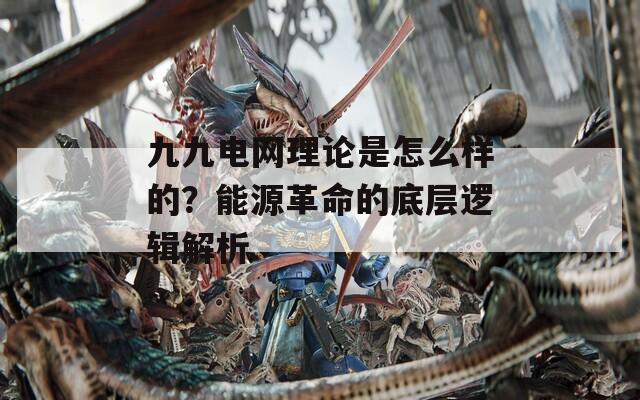 九九电网理论是怎么样的？能源革命的底层逻辑解析