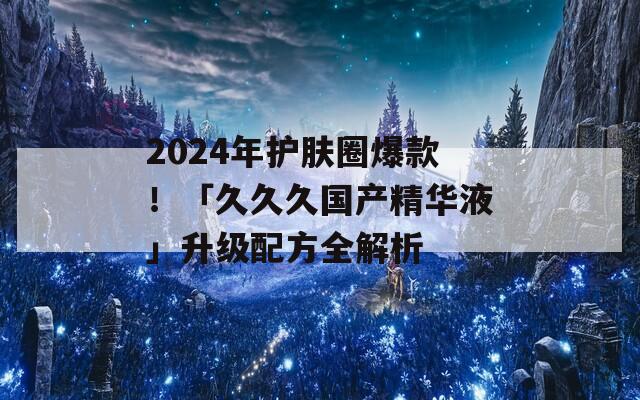 2024年护肤圈爆款！「久久久国产精华液」升级配方全解析