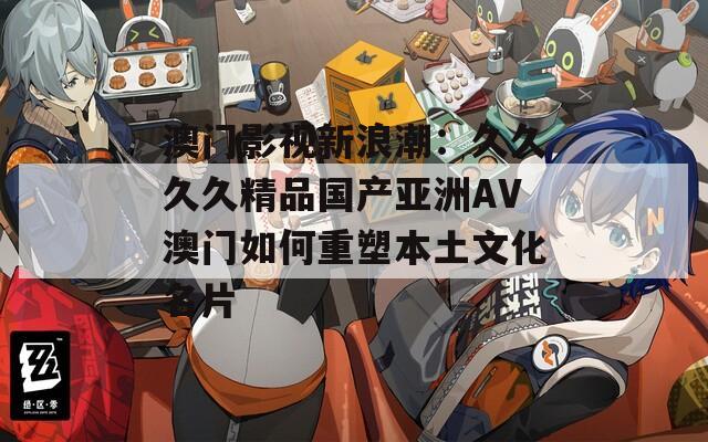 澳门影视新浪潮：久久久久精品国产亚洲AV澳门如何重塑本土文化名片