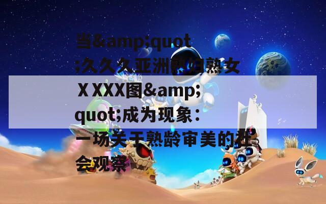 当&quot;久久久亚洲熟妇熟女ⅩXXX图&quot;成为现象：一场关于熟龄审美的社会观察