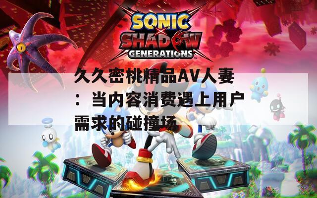 久久密桃精品AV人妻：当内容消费遇上用户需求的碰撞场