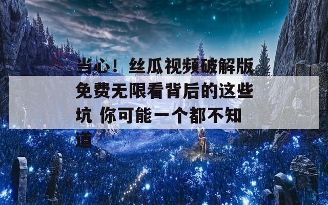当心！丝瓜视频破解版免费无限看背后的这些坑 你可能一个都不知道