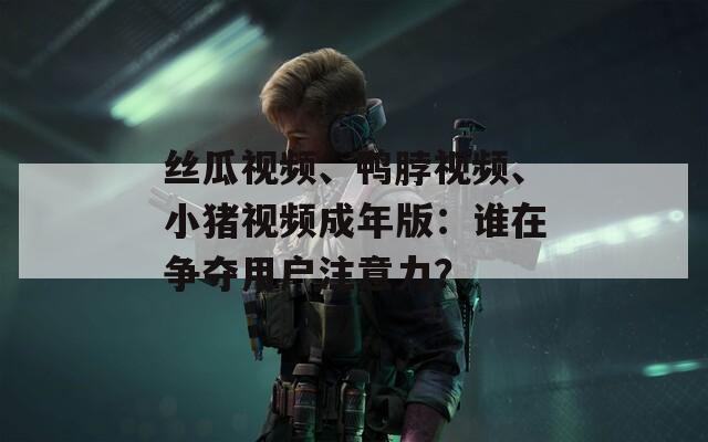丝瓜视频、鸭脖视频、小猪视频成年版：谁在争夺用户注意力？