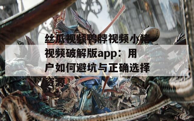 丝瓜视频鸭脖视频小猪视频破解版app：用户如何避坑与正确选择资源