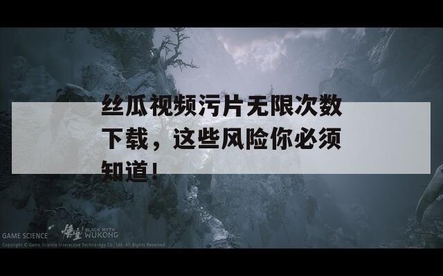 丝瓜视频污片无限次数下载，这些风险你必须知道！