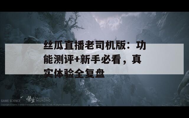 丝瓜直播老司机版：功能测评+新手必看，真实体验全复盘