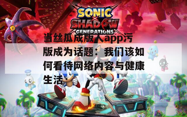 当丝瓜成版人app污版成为话题：我们该如何看待网络内容与健康生活