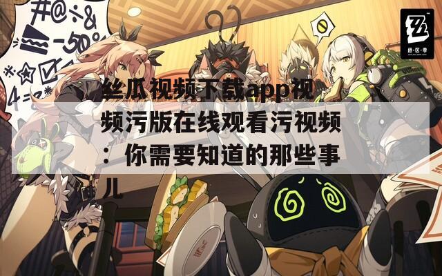 丝瓜视频下载app视频污版在线观看污视频：你需要知道的那些事儿