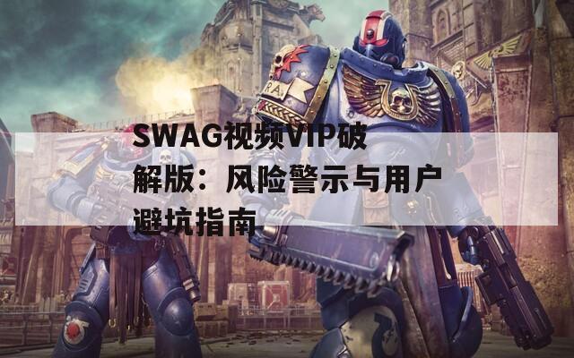SWAG视频VIP破解版：风险警示与用户避坑指南