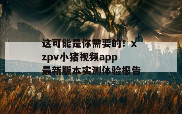 这可能是你需要的！xzpv小猪视频app最新版本实测体验报告