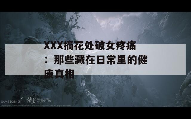 XXX摘花处破女疼痛：那些藏在日常里的健康真相