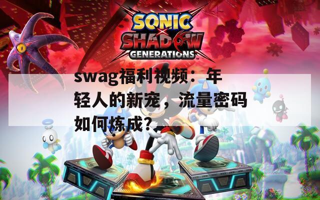 swag福利视频：年轻人的新宠，流量密码如何炼成？