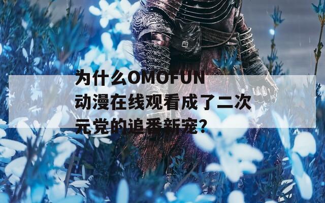 为什么OMOFUN 动漫在线观看成了二次元党的追番新宠？
