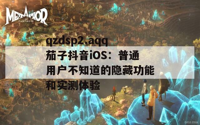 qzdsp2.aqq茄子抖音iOS：普通用户不知道的隐藏功能和实测体验