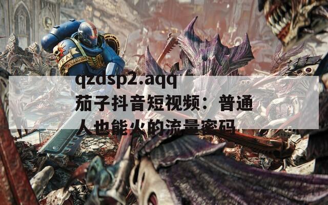 qzdsp2.aqq茄子抖音短视频：普通人也能火的流量密码