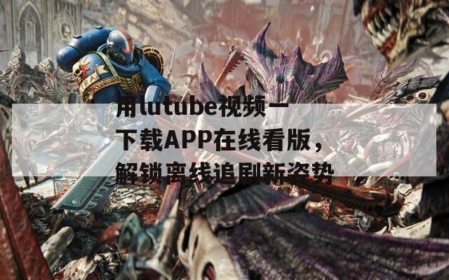 用lutube视频一下载APP在线看版，解锁离线追剧新姿势