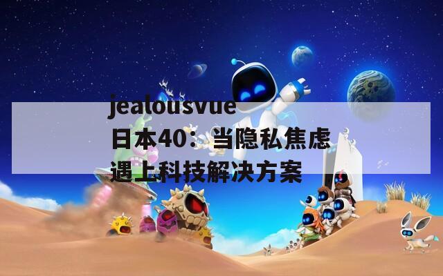 jealousvue日本40：当隐私焦虑遇上科技解决方案