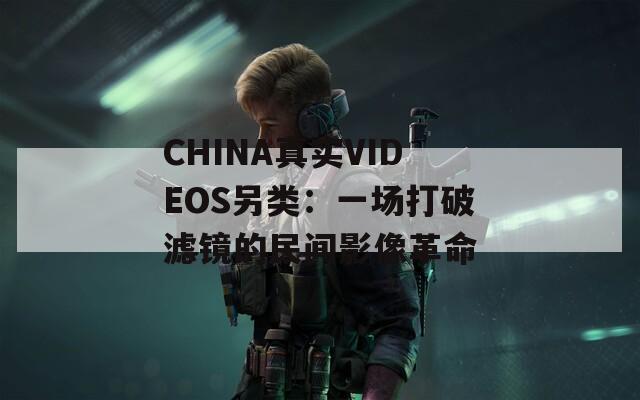 CHINA真实VIDEOS另类：一场打破滤镜的民间影像革命