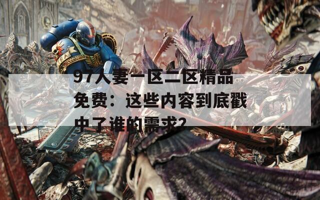97人妻一区二区精品免费：这些内容到底戳中了谁的需求？