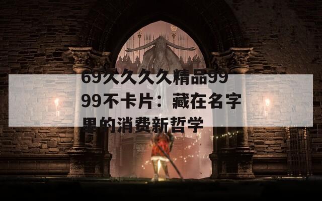 69久久久久精品9999不卡片：藏在名字里的消费新哲学